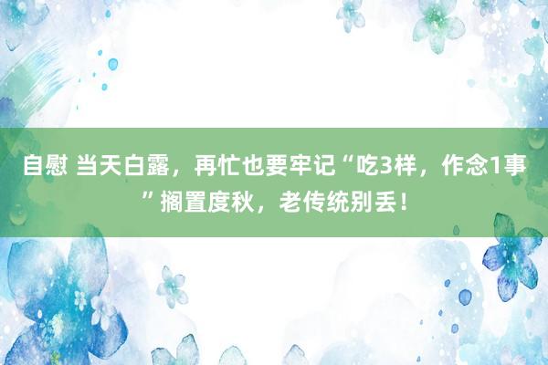 自慰 当天白露，再忙也要牢记“吃3样，作念1事”搁置度秋，老传统别丢！