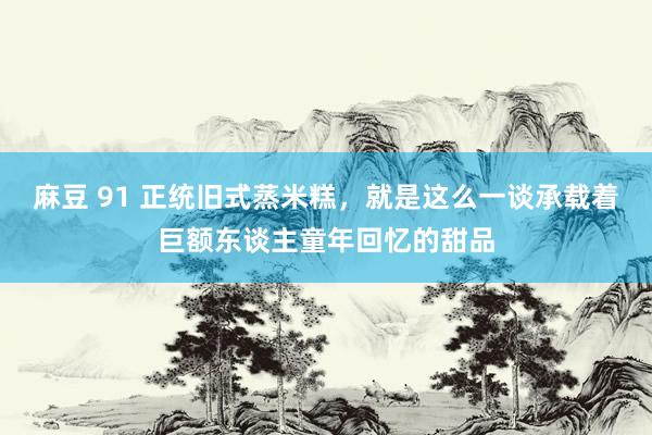 麻豆 91 正统旧式蒸米糕，就是这么一谈承载着巨额东谈主童年回忆的甜品