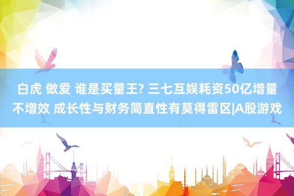 白虎 做爱 谁是买量王? 三七互娱耗资50亿增量不增效 成长性与财务简直性有莫得雷区|A股游戏