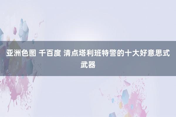 亚洲色图 千百度 清点塔利班特警的十大好意思式武器