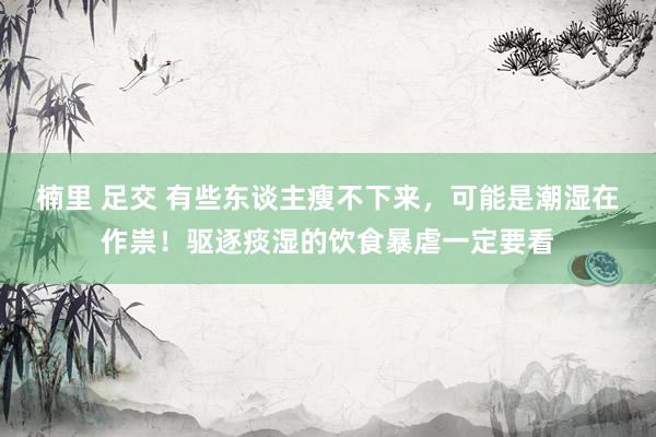 楠里 足交 有些东谈主瘦不下来，可能是潮湿在作祟！驱逐痰湿的饮食暴虐一定要看