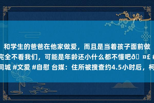 和学生的爸爸在他家做爱，而且是当着孩子面前做爱，太刺激了，孩子完全不看我们，可能是年龄还小什么都不懂吧🤣 #同城 #文爱 #自慰 台媒：住所被搜查约4.5小时后，柯文哲被检廉单元带走约谈