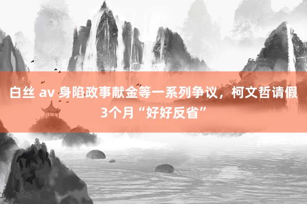 白丝 av 身陷政事献金等一系列争议，柯文哲请假3个月“好好反省”