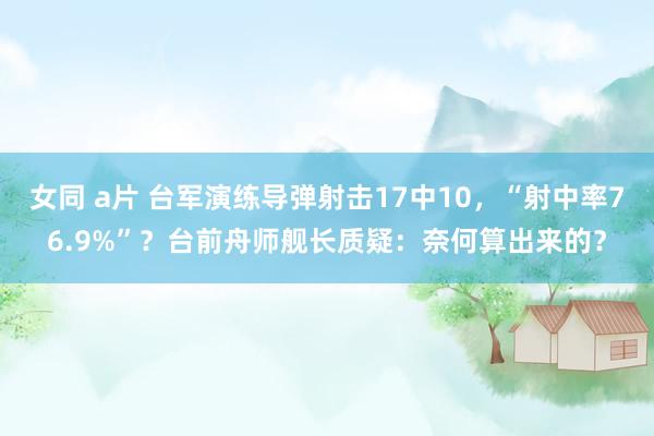 女同 a片 台军演练导弹射击17中10，“射中率76.9%”？台前舟师舰长质疑：奈何算出来的？