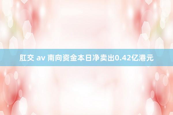 肛交 av 南向资金本日净卖出0.42亿港元