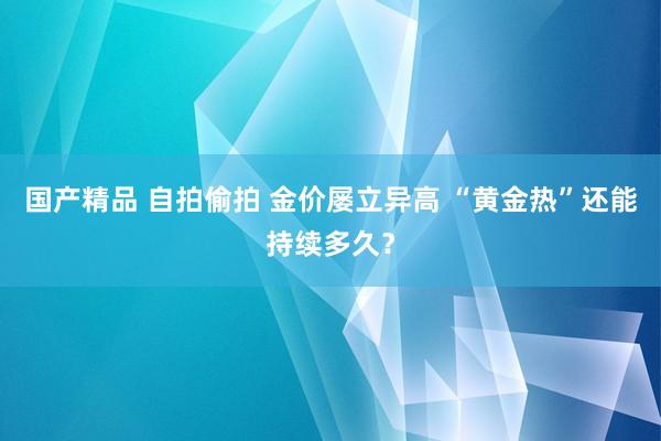 国产精品 自拍偷拍 金价屡立异高 “黄金热”还能持续多久？