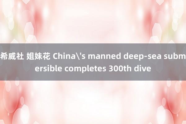 希威社 姐妹花 China's manned deep-sea submersible completes 300th dive