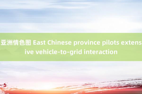 亚洲情色图 East Chinese province pilots extensive vehicle-to-grid interaction