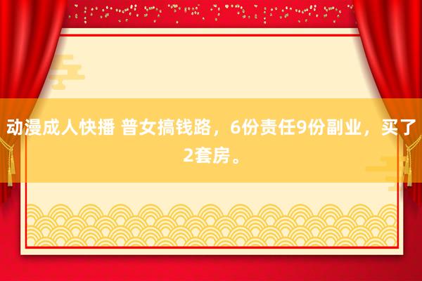 动漫成人快播 普女搞钱路，6份责任9份副业，买了2套房。