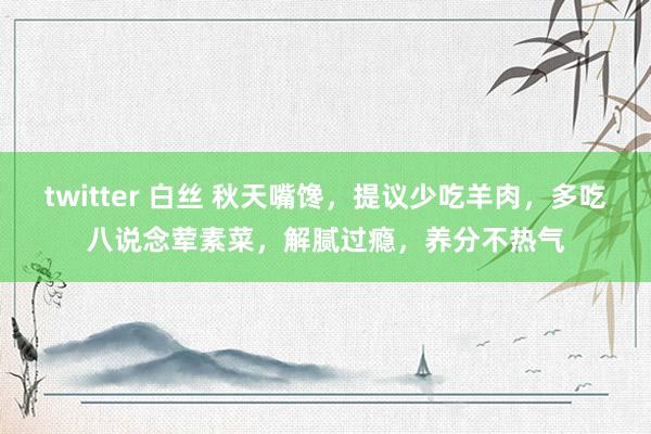 twitter 白丝 秋天嘴馋，提议少吃羊肉，多吃八说念荤素菜，解腻过瘾，养分不热气