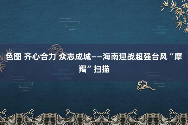 色图 齐心合力 众志成城——海南迎战超强台风“摩羯”扫描