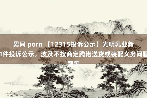 男同 porn 【12315投诉公示】光明乳业新增4件投诉公示，波及不按商定践诺送货或装配义务问题等