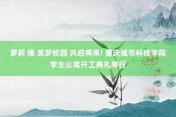 萝莉 操 筑梦校园 共启将来! 重庆城市科技学院学生公寓开工典礼举行