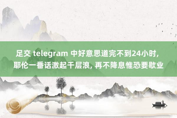 足交 telegram 中好意思道完不到24小时, 耶伦一番话激起千层浪, 再不降息惟恐要歇业