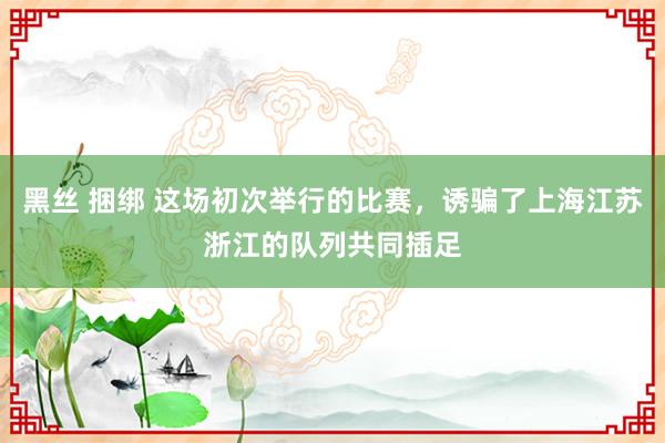 黑丝 捆绑 这场初次举行的比赛，诱骗了上海江苏浙江的队列共同插足