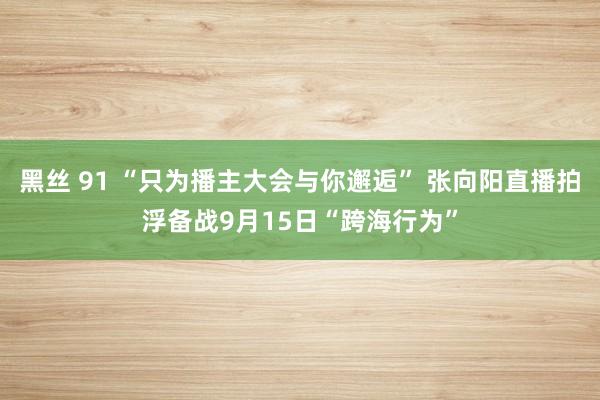 黑丝 91 “只为播主大会与你邂逅” 张向阳直播拍浮备战9月15日“跨海行为”