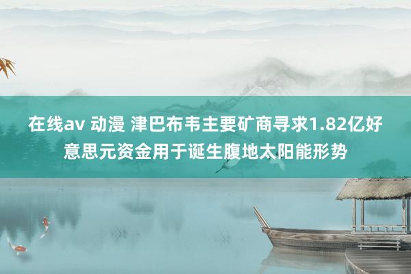 在线av 动漫 津巴布韦主要矿商寻求1.82亿好意思元资金用于诞生腹地太阳能形势