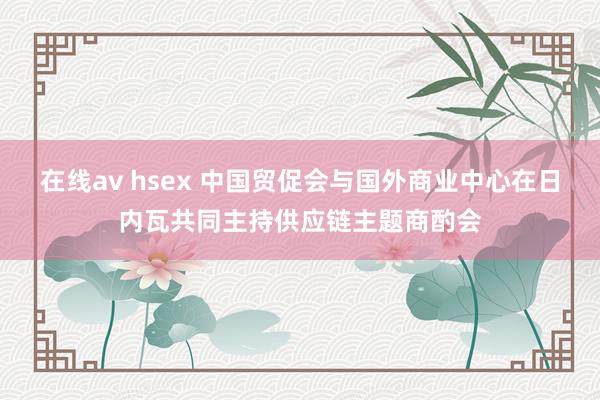 在线av hsex 中国贸促会与国外商业中心在日内瓦共同主持供应链主题商酌会