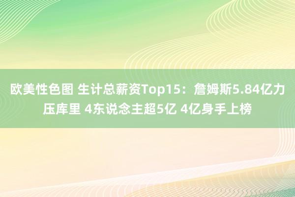 欧美性色图 生计总薪资Top15：詹姆斯5.84亿力压库里 4东说念主超5亿 4亿身手上榜