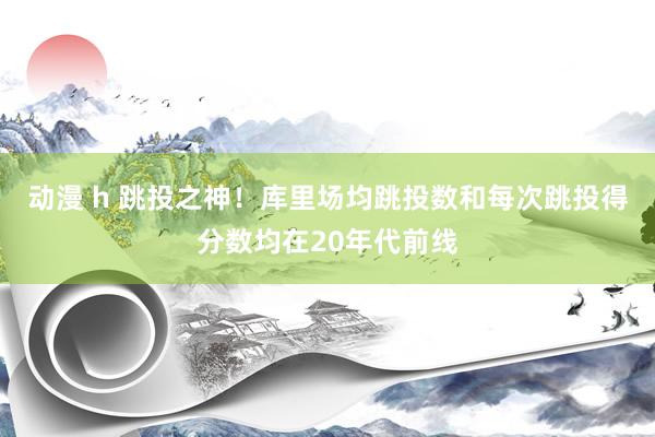 动漫 h 跳投之神！库里场均跳投数和每次跳投得分数均在20年代前线