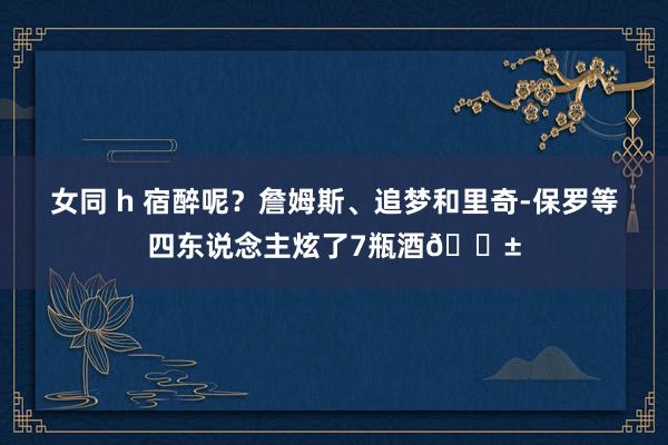 女同 h 宿醉呢？詹姆斯、追梦和里奇-保罗等四东说念主炫了7瓶酒😱