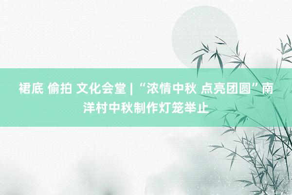 裙底 偷拍 文化会堂 | “浓情中秋 点亮团圆”南洋村中秋制作灯笼举止