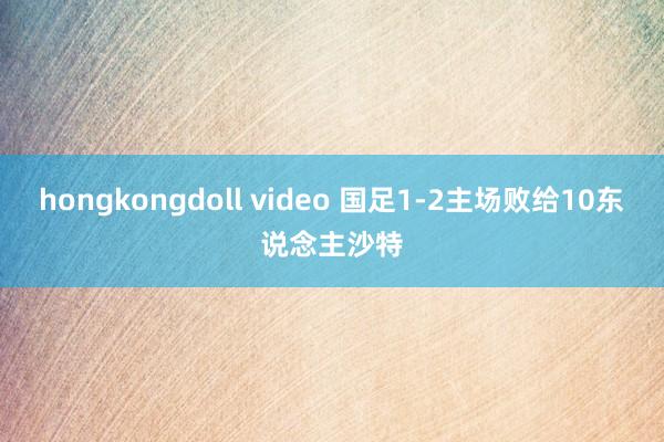 hongkongdoll video 国足1-2主场败给10东说念主沙特