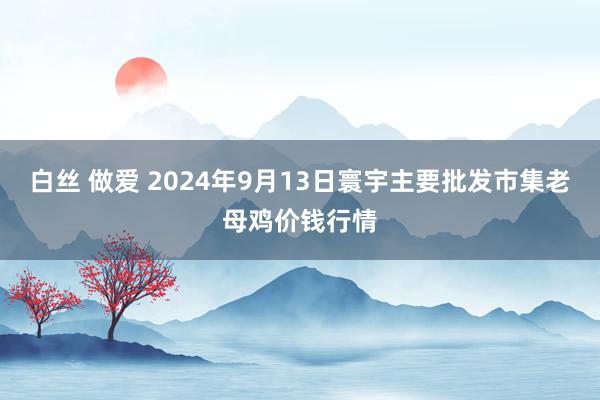 白丝 做爱 2024年9月13日寰宇主要批发市集老母鸡价钱行情