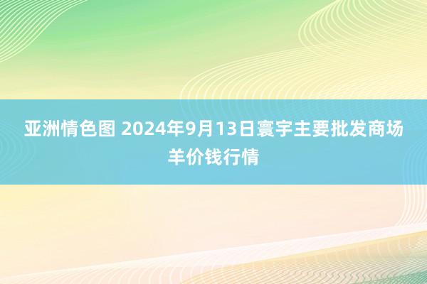 亚洲情色图 2024年9月13日寰宇主要批发商场羊价钱行情