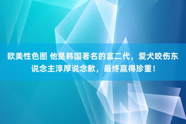 欧美性色图 他是韩国著名的富二代，爱犬咬伤东说念主淳厚说念歉，最终赢得珍重！