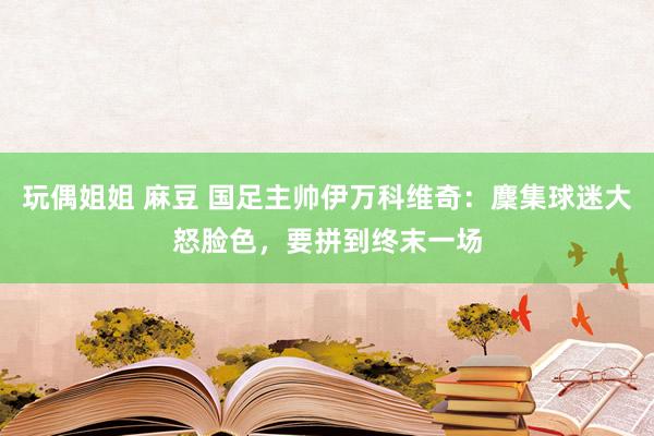 玩偶姐姐 麻豆 国足主帅伊万科维奇：麇集球迷大怒脸色，要拼到终末一场