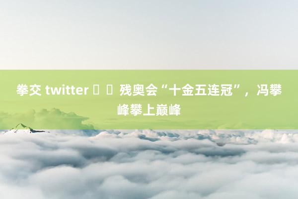 拳交 twitter ‍‍残奥会“十金五连冠”，冯攀峰攀上巅峰