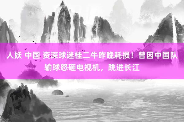 人妖 中国 资深球迷桂二牛昨晚耗损！曾因中国队输球怒砸电视机，跳进长江