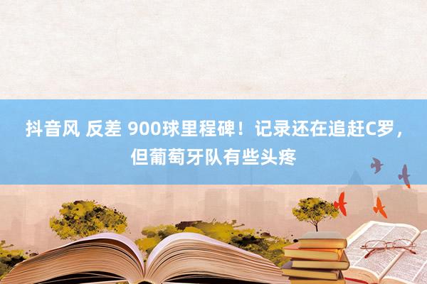 抖音风 反差 900球里程碑！记录还在追赶C罗，但葡萄牙队有些头疼