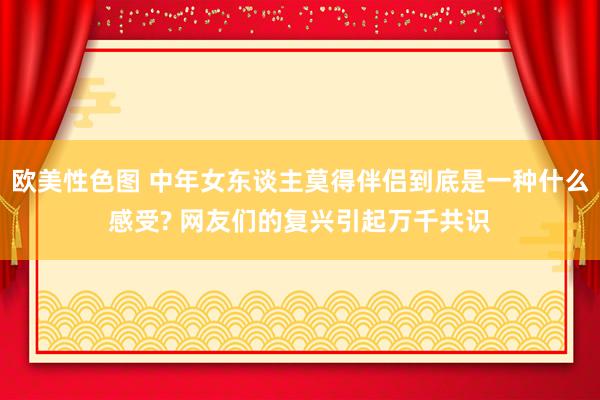 欧美性色图 中年女东谈主莫得伴侣到底是一种什么感受? 网友们的复兴引起万千共识