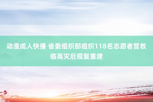 动漫成人快播 省委组织部组织118名志愿者营救临高灾后规复重建