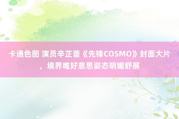 卡通色图 演员辛芷蕾《先锋COSMO》封面大片，境界唯好意思姿态明媚舒展