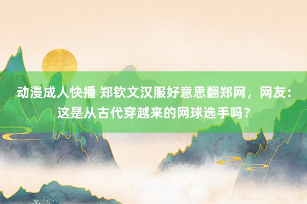 动漫成人快播 郑钦文汉服好意思翻郑网，网友：这是从古代穿越来的网球选手吗？