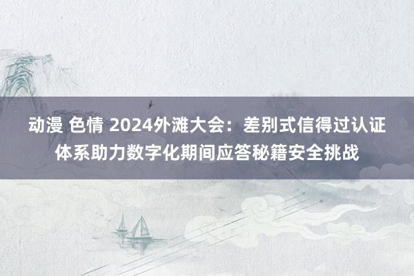 动漫 色情 2024外滩大会：差别式信得过认证体系助力数字化期间应答秘籍安全挑战