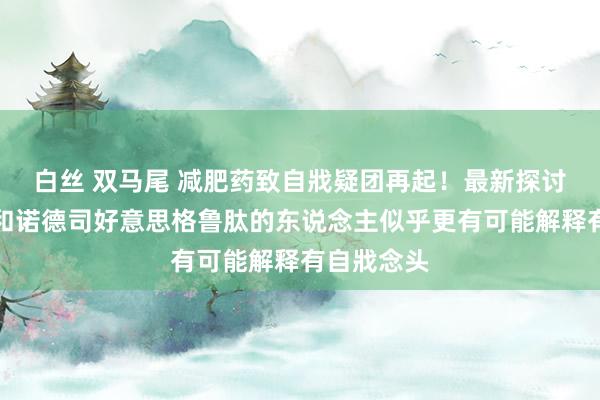 白丝 双马尾 减肥药致自戕疑团再起！最新探讨：服用诺和诺德司好意思格鲁肽的东说念主似乎更有可能解释有自戕念头