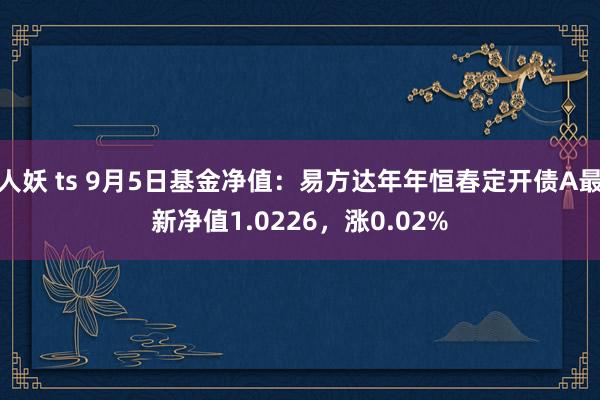 人妖 ts 9月5日基金净值：易方达年年恒春定开债A最新净值1.0226，涨0.02%