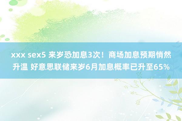 xxx sex5 来岁恐加息3次！商场加息预期悄然升温 好意思联储来岁6月加息概率已升至65%