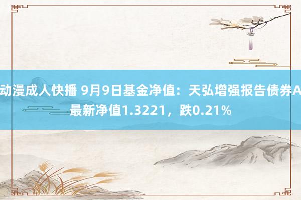 动漫成人快播 9月9日基金净值：天弘增强报告债券A最新净值1.3221，跌0.21%