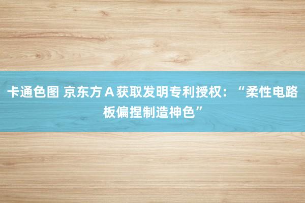 卡通色图 京东方Ａ获取发明专利授权：“柔性电路板偏捏制造神色”