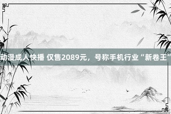 动漫成人快播 仅售2089元，号称手机行业“新卷王”