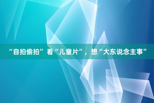 “自拍偷拍” 看“儿童片”，想“大东说念主事”