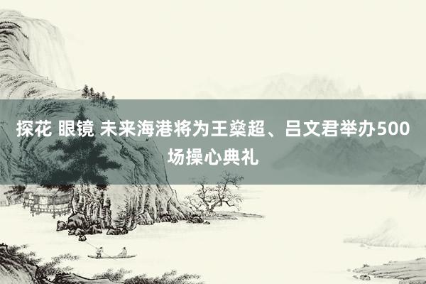 探花 眼镜 未来海港将为王燊超、吕文君举办500场操心典礼