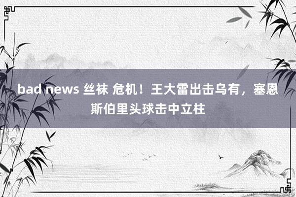 bad news 丝袜 危机！王大雷出击乌有，塞恩斯伯里头球击中立柱