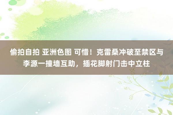 偷拍自拍 亚洲色图 可惜！克雷桑冲破至禁区与李源一撞墙互助，插花脚射门击中立柱