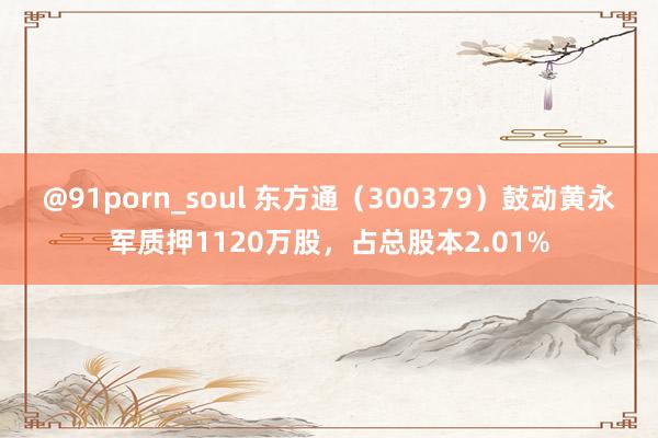 @91porn_soul 东方通（300379）鼓动黄永军质押1120万股，占总股本2.01%